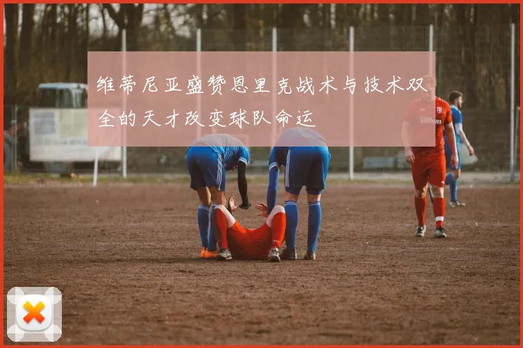 维蒂尼亚盛赞恩里克战术与技术双全的天才改变球队命运