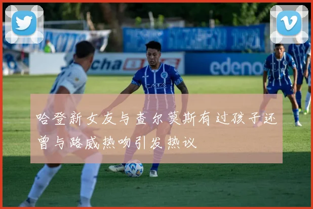 哈登新女友与查尔莫斯有过孩子还曾与路威热吻引发热议