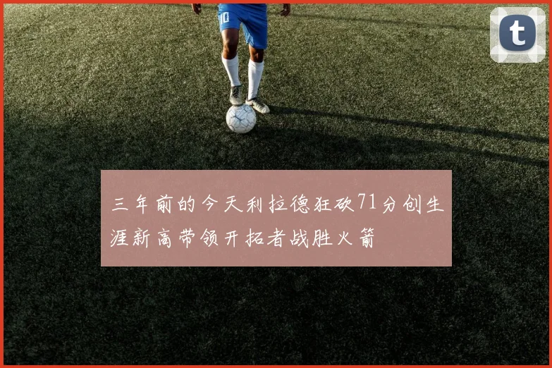 三年前的今天利拉德狂砍71分创生涯新高带领开拓者战胜火箭