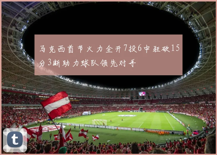 马克西首节火力全开7投6中狂砍15分3断助力球队领先对手