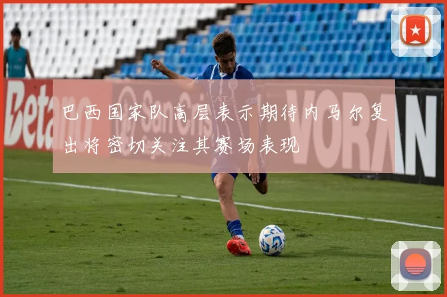 巴西国家队高层表示期待内马尔复出将密切关注其赛场表现