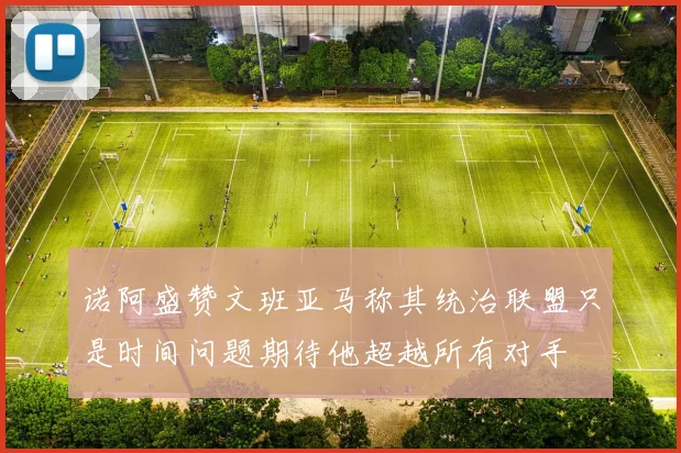 诺阿盛赞文班亚马称其统治联盟只是时间问题期待他超越所有对手