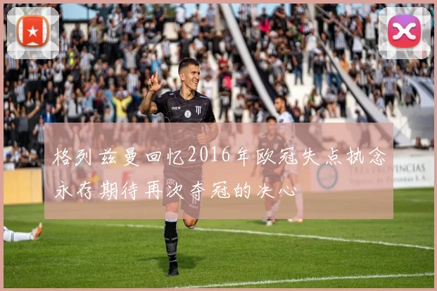格列兹曼回忆2016年欧冠失点执念永存期待再次夺冠的决心