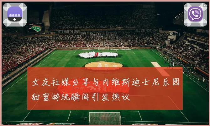 女友社媒分享与内维斯迪士尼乐园甜蜜游玩瞬间引发热议