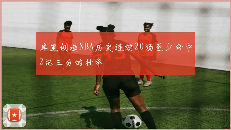 库里创造NBA历史连续20场至少命中2记三分的壮举