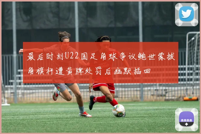 最后时刻U22国足角球争议鲍世蒙拔角旗杆遭黄牌处罚后幽默插回