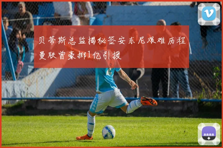 贝蒂斯总监揭秘签安东尼艰难历程曼联曾豪掷1亿引援