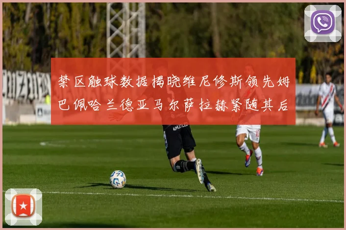 禁区触球数据揭晓维尼修斯领先姆巴佩哈兰德亚马尔萨拉赫紧随其后
